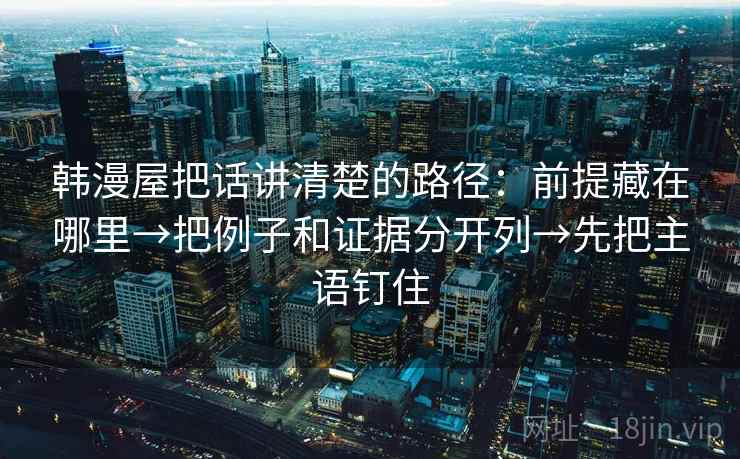 韩漫屋把话讲清楚的路径:前提藏在哪里→把例子和证据分开列→先把主语钉住 韩漫屋把话讲清楚的路径:前提藏在哪里→把例子和证据分开列→先把主语钉住