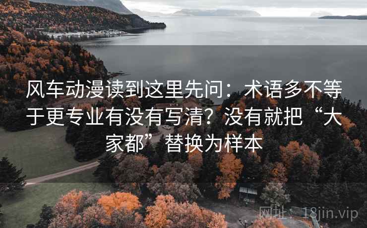 风车动漫读到这里先问:术语多不等于更专业有没有写清?没有就把“大家都”替换为样本 风车动漫读到这里先问:术语多不等于更专业有没有写清?没有就把“大家都”替换为样本