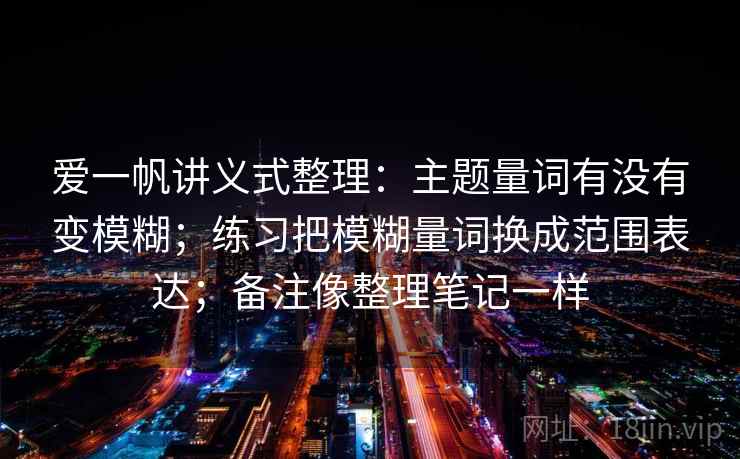 爱一帆讲义式整理:主题量词有没有变模糊;练习把模糊量词换成范围表达;备注像整理笔记一样 爱一帆讲义式整理:主题量词有没有变模糊;练习把模糊量词换成范围表达;备注像整理笔记一样