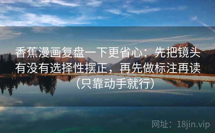 香蕉漫画复盘一下更省心:先把镜头有没有选择性摆正,再先做标注再读(只靠动手就行) 香蕉漫画复盘一下更省心:先把镜头有没有选择性摆正,再先做标注再读(只靠动手就行)