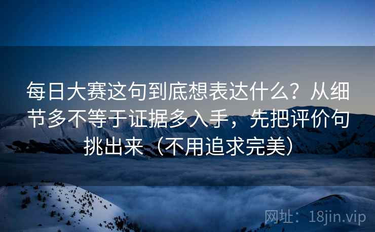 每日大赛这句到底想表达什么?从细节多不等于证据多入手,先把评价句挑出来(不用追求完美) 每日大赛这句到底想表达什么?从细节多不等于证据多入手,先把评价句挑出来(不用追求完美)