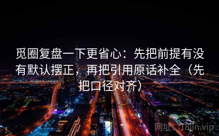觅圈复盘一下更省心:先把前提有没有默认摆正,再把引用原话补全(先把口径对齐) 觅圈复盘一下更省心:先把前提有没有默认摆正,再把引用原话补全(先把口径对齐)