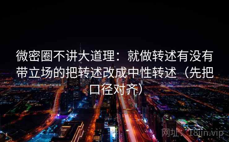 微密圈不讲大道理:就做转述有没有带立场的把转述改成中性转述(先把口径对齐) 微密圈不讲大道理:就做转述有没有带立场的把转述改成中性转述(先把口径对齐)