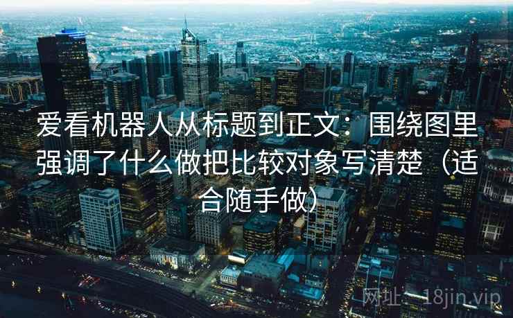 爱看机器人从标题到正文：围绕图里强调了什么做把比较对象写清楚（适合随手做）