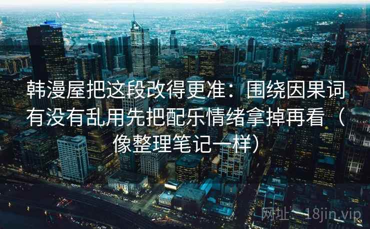 韩漫屋把这段改得更准:围绕因果词有没有乱用先把配乐情绪拿掉再看(像整理笔记一样) 韩漫屋把这段改得更准:围绕因果词有没有乱用先把配乐情绪拿掉再看(像整理笔记一样)