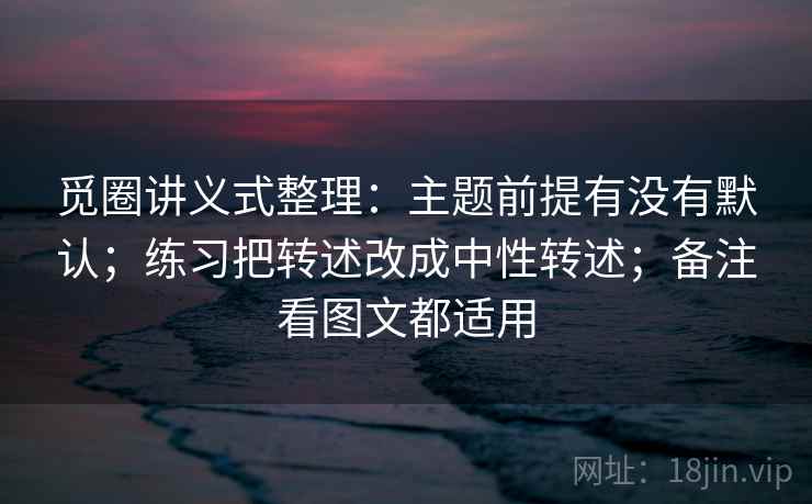 觅圈讲义式整理：主题前提有没有默认；练习把转述改成中性转述；备注看图文都适用