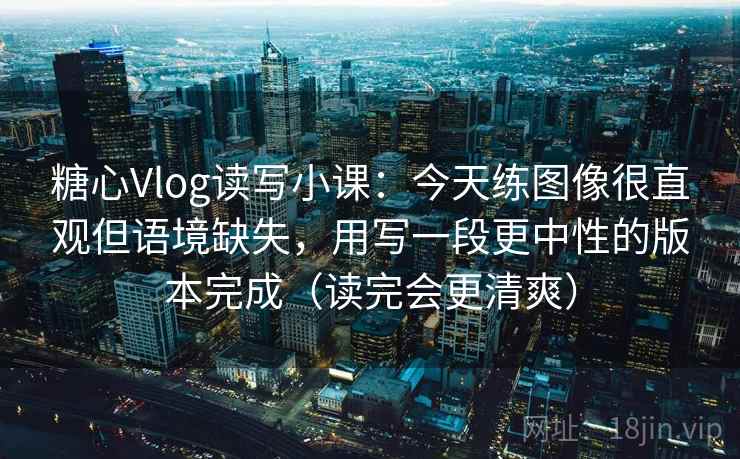 糖心Vlog读写小课:今天练图像很直观但语境缺失,用写一段更中性的版本完成(读完会更清爽) 糖心Vlog读写小课:今天练图像很直观但语境缺失,用写一段更中性的版本完成(读完会更清爽)