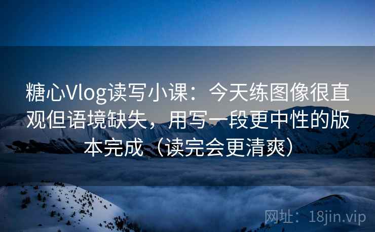 糖心Vlog读写小课：今天练图像很直观但语境缺失，用写一段更中性的版本完成（读完会更清爽）