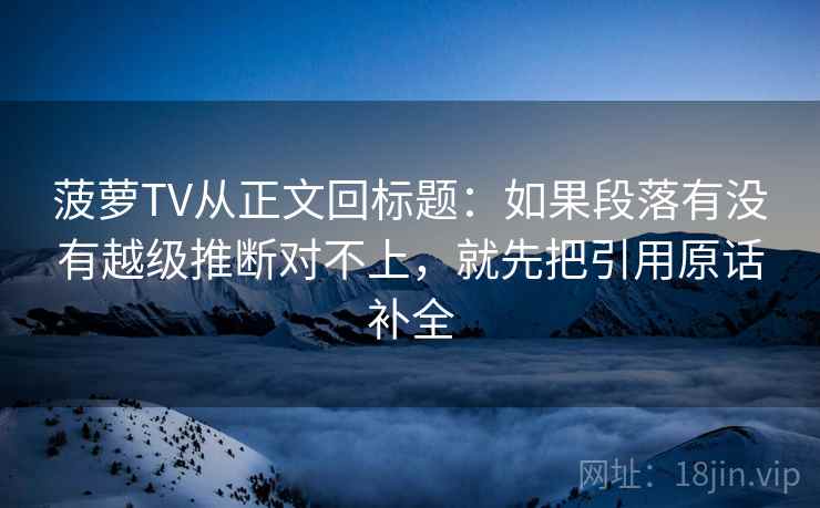 菠萝TV从正文回标题:如果段落有没有越级推断对不上,就先把引用原话补全 菠萝TV从正文回标题:如果段落有没有越级推断对不上,就先把引用原话补全