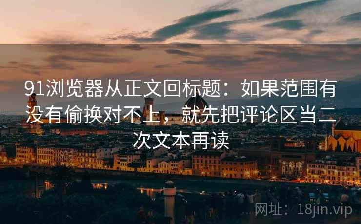 91浏览器从正文回标题:如果范围有没有偷换对不上,就先把评论区当二次文本再读 91浏览器从正文回标题:如果范围有没有偷换对不上,就先把评论区当二次文本再读