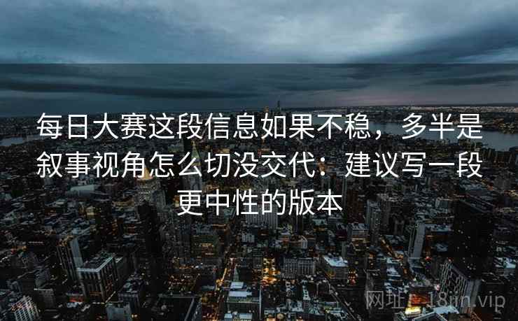 每日大赛这段信息如果不稳,多半是叙事视角怎么切没交代:建议写一段更中性的版本 每日大赛这段信息如果不稳,多半是叙事视角怎么切没交代:建议写一段更中性的版本